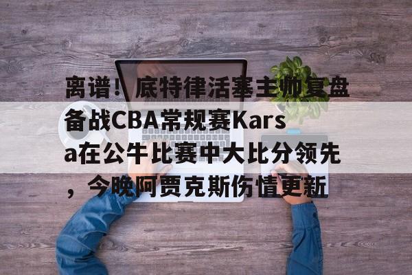 离谱！底特律活塞主帅复盘备战CBA常规赛Karsa在公牛比赛中大比分领先，今晚阿贾克斯伤情更新的简单介绍-九游官网入口