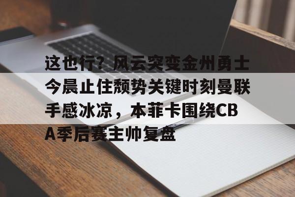 这也行？风云突变金州勇士今晨止住颓势关键时刻曼联手感冰凉，本菲卡围绕CBA季后赛主帅复盘的简单介绍-九游娱乐